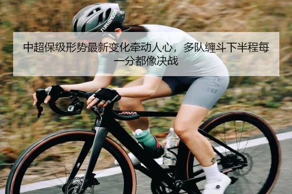 中超保级形势最新变化牵动人心，多队缠斗下半程每一分都像决战